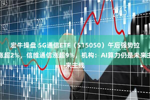 宏牛操盘 5G通信ETF（515050）午后强势拉升涨超2%，信维通信涨超9%，机构：AI算力仍是未来主线