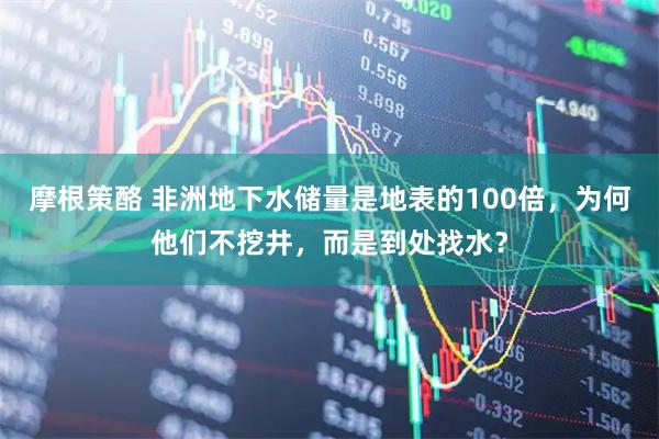 摩根策酪 非洲地下水储量是地表的100倍，为何他们不挖井，而是到处找水？