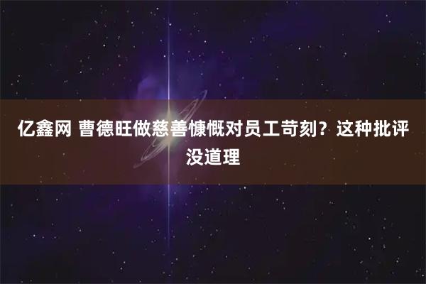 亿鑫网 曹德旺做慈善慷慨对员工苛刻？这种批评没道理