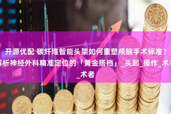 开源优配 碳纤维智能头架如何重塑颅脑手术标准？解析神经外科精准定位的「黄金搭档」_头部_操作_术者