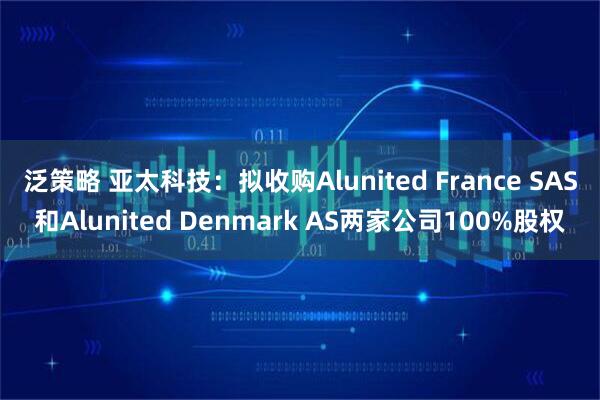 泛策略 亚太科技：拟收购Alunited France SAS和Alunited Denmark AS两家公司100%股权