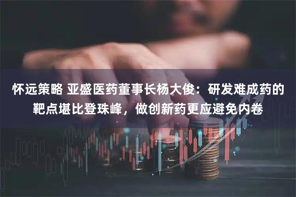 怀远策略 亚盛医药董事长杨大俊：研发难成药的靶点堪比登珠峰，做创新药更应避免内卷