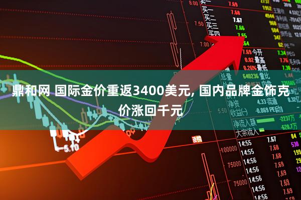 鼎和网 国际金价重返3400美元, 国内品牌金饰克价涨回千元