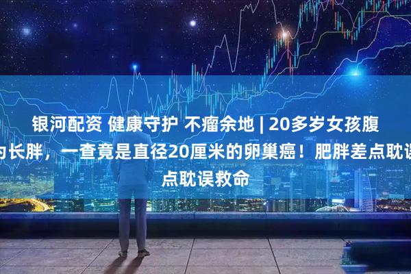 银河配资 健康守护 不瘤余地 | 20多岁女孩腹胀以为长胖，一查竟是直径20厘米的卵巢癌！肥胖差点耽误救命