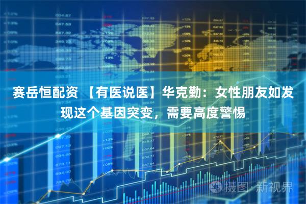 赛岳恒配资 【有医说医】华克勤：女性朋友如发现这个基因突变，需要高度警惕