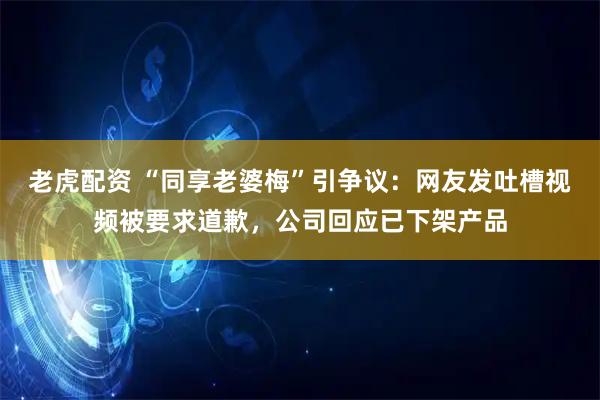 老虎配资 “同享老婆梅”引争议：网友发吐槽视频被要求道歉，公司回应已下架产品