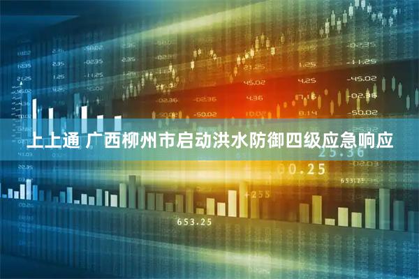 上上通 广西柳州市启动洪水防御四级应急响应