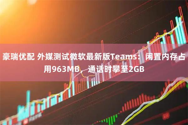 豪瑞优配 外媒测试微软最新版Teams：闲置内存占用963MB，通话时攀至2GB