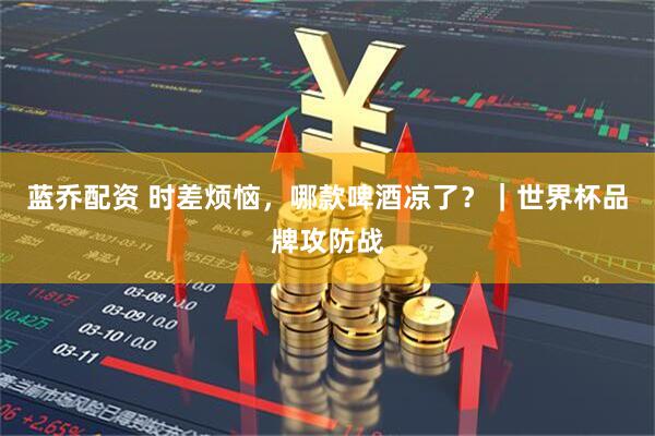 蓝乔配资 时差烦恼，哪款啤酒凉了？｜世界杯品牌攻防战