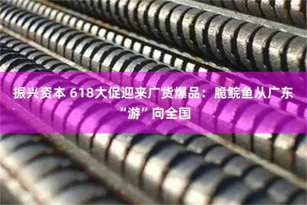 振兴资本 618大促迎来广货爆品：脆鲩鱼从广东“游”向全国