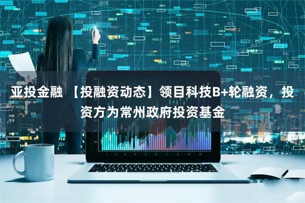 亚投金融 【投融资动态】领目科技B+轮融资，投资方为常州政府投资基金