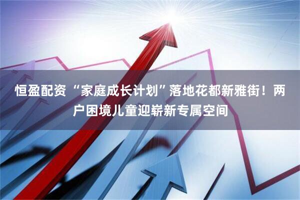 恒盈配资 “家庭成长计划”落地花都新雅街！两户困境儿童迎崭新专属空间