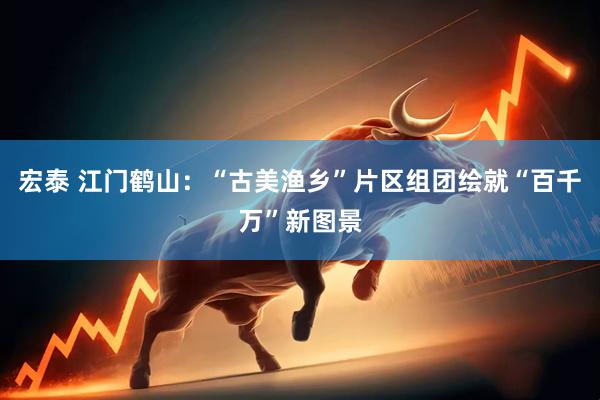 宏泰 江门鹤山：“古美渔乡”片区组团绘就“百千万”新图景