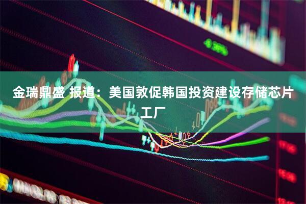 金瑞鼎盛 报道：美国敦促韩国投资建设存储芯片工厂