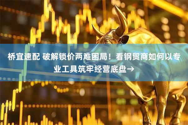 桥宜速配 破解锁价两难困局！看钢贸商如何以专业工具筑牢经营底盘→