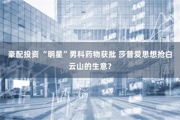 豪配投资 “明星”男科药物获批 莎普爱思想抢白云山的生意？